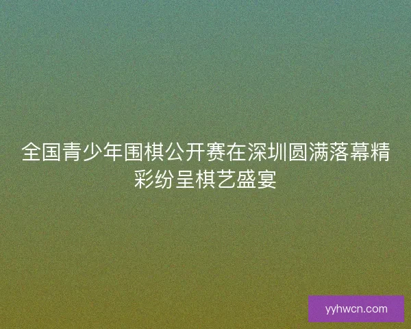 全国青少年围棋公开赛在深圳圆满落幕精彩纷呈棋艺盛宴