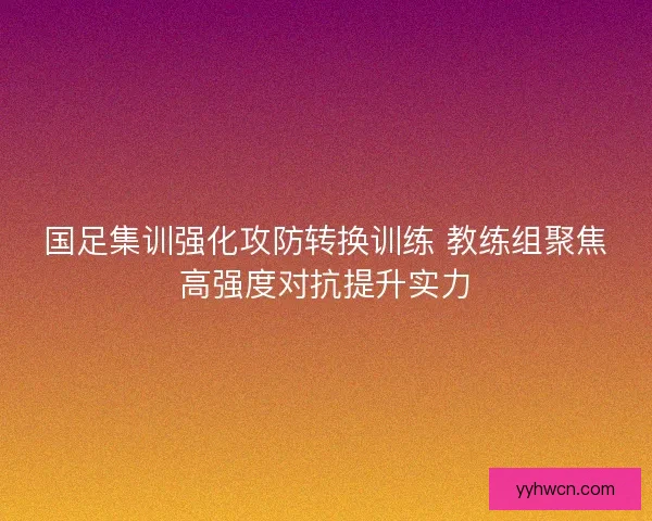 国足集训强化攻防转换训练 教练组聚焦高强度对抗提升实力