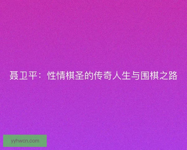 聂卫平：性情棋圣的传奇人生与围棋之路