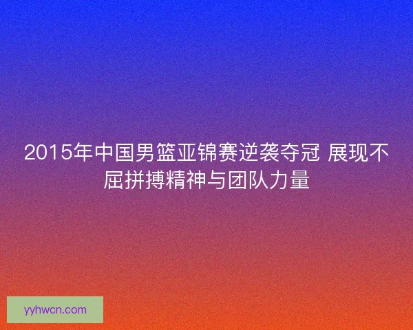 2015年中国男篮亚锦赛逆袭夺冠 展现不屈拼搏精神与团队力量