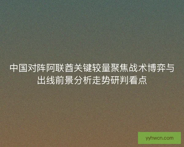 中国对阵阿联酋关键较量聚焦战术博弈与出线前景分析走势研判看点 中国对阵阿联酋关键较量聚焦战术博弈与出线前景分析走势研判看点