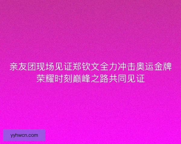 亲友团现场见证郑钦文全力冲击奥运金牌荣耀时刻巅峰之路共同见证 亲友团现场见证郑钦文全力冲击奥运金牌荣耀时刻巅峰之路共同见证