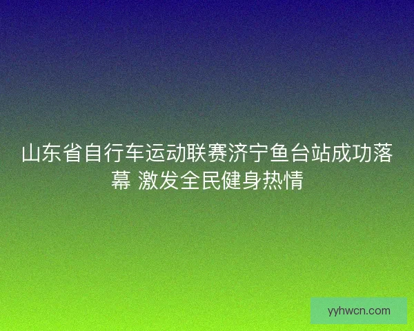 山东省自行车运动联赛济宁鱼台站成功落幕 激发全民健身热情 山东省自行车运动联赛济宁鱼台站成功落幕 激发全民健身热情