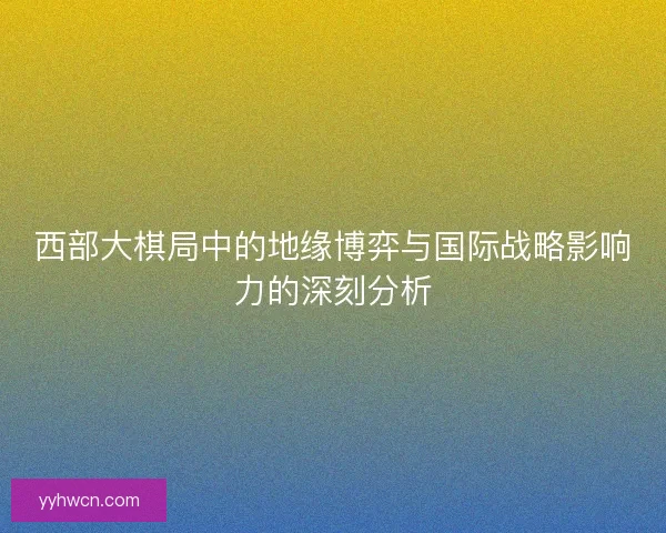 西部大棋局中的地缘博弈与国际战略影响力的深刻分析 西部大棋局中的地缘博弈与国际战略影响力的深刻分析