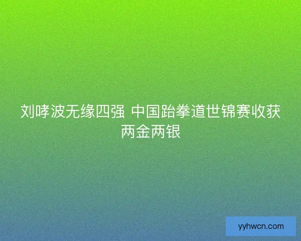 刘哮波无缘四强 中国跆拳道世锦赛收获两金两银 刘哮波无缘四强 中国跆拳道世锦赛收获两金两银