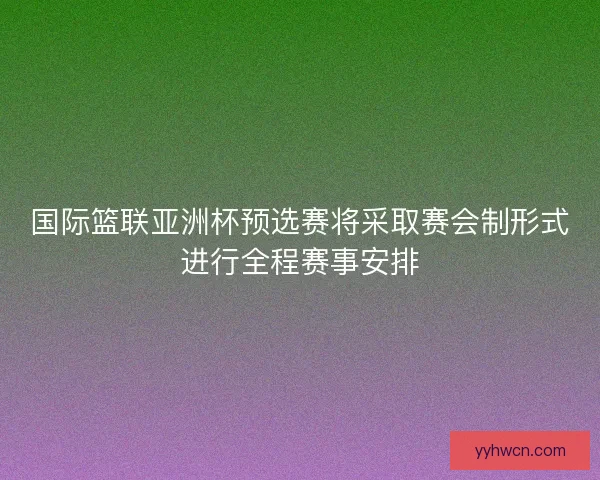 国际篮联亚洲杯预选赛将采取赛会制形式进行全程赛事安排 国际篮联亚洲杯预选赛将采取赛会制形式进行全程赛事安排