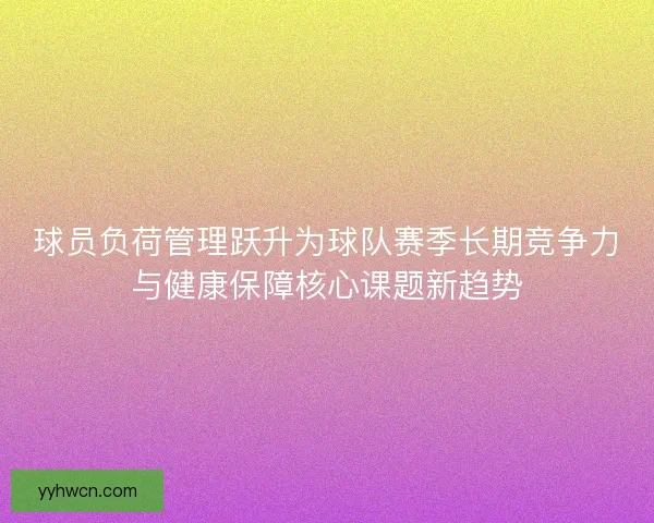 球员负荷管理跃升为球队赛季长期竞争力与健康保障核心课题新趋势 球员负荷管理跃升为球队赛季长期竞争力与健康保障核心课题新趋势