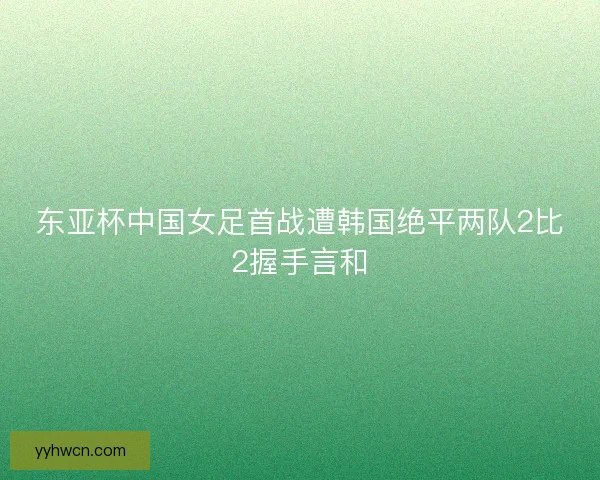 东亚杯中国女足首战遭韩国绝平两队2比2握手言和