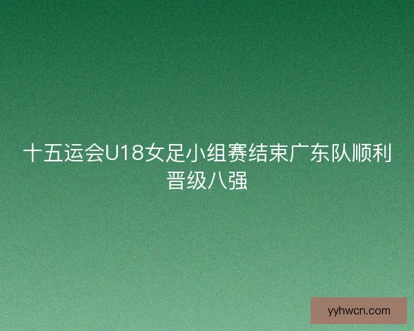 十五运会U18女足小组赛结束广东队顺利晋级八强 十五运会U18女足小组赛结束广东队顺利晋级八强