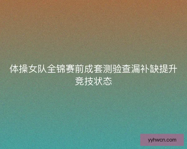 体操女队全锦赛前成套测验查漏补缺提升竞技状态 体操女队全锦赛前成套测验查漏补缺提升竞技状态