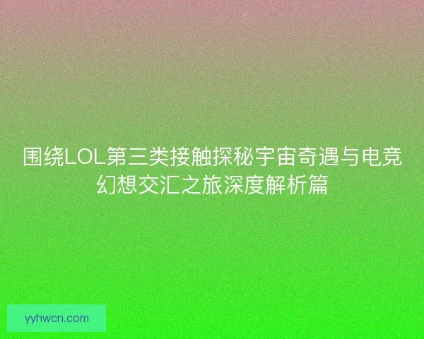 围绕LOL第三类接触探秘宇宙奇遇与电竞幻想交汇之旅深度解析篇 围绕LOL第三类接触探秘宇宙奇遇与电竞幻想交汇之旅深度解析篇