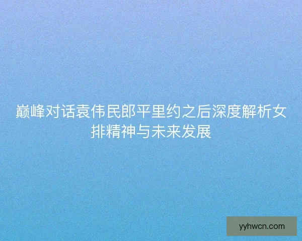巅峰对话袁伟民郎平里约之后深度解析女排精神与未来发展