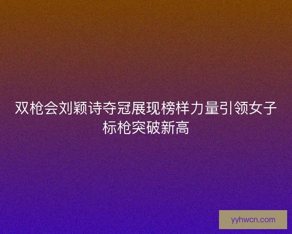 双枪会刘颖诗夺冠展现榜样力量引领女子标枪突破新高 双枪会刘颖诗夺冠展现榜样力量引领女子标枪突破新高